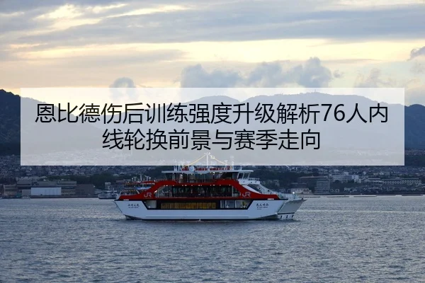 恩比德伤后训练强度升级解析76人内线轮换前景与赛季走向