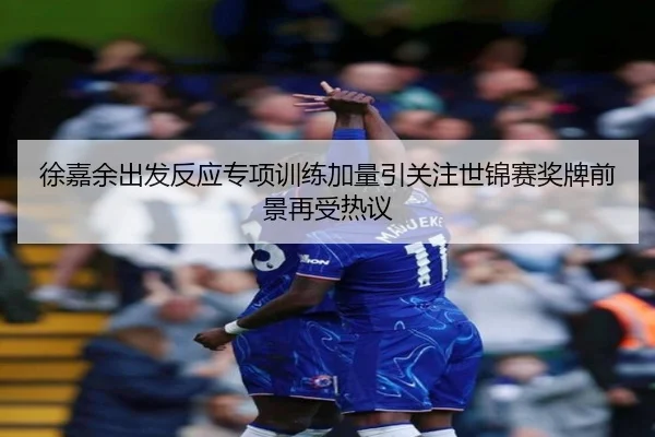 徐嘉余出发反应专项训练加量引关注世锦赛奖牌前景再受热议
