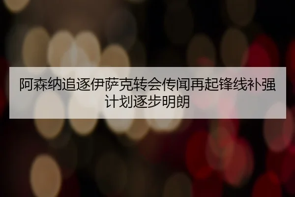 阿森纳追逐伊萨克转会传闻再起锋线补强计划逐步明朗