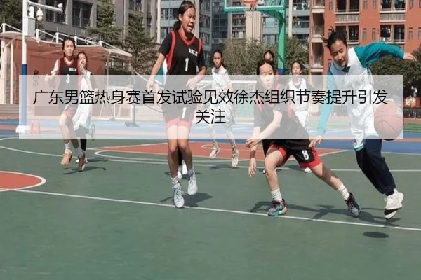 广东男篮热身赛首发试验见效徐杰组织节奏提升引发关注