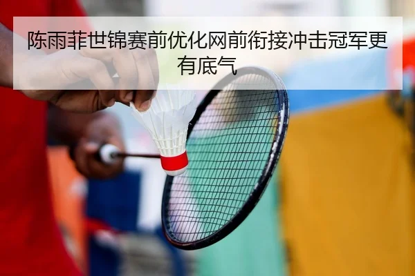 陈雨菲世锦赛前优化网前衔接冲击冠军更有底气